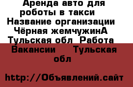 Аренда авто для роботы в такси.  › Название организации ­ Чёрная жемчужинА - Тульская обл. Работа » Вакансии   . Тульская обл.